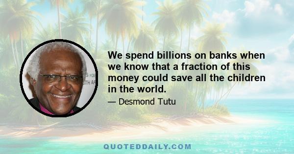 We spend billions on banks when we know that a fraction of this money could save all the children in the world.