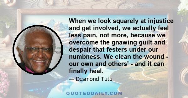 When we look squarely at injustice and get involved, we actually feel less pain, not more, because we overcome the gnawing guilt and despair that festers under our numbness. We clean the wound - our own and others' -