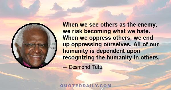 When we see others as the enemy, we risk becoming what we hate. When we oppress others, we end up oppressing ourselves. All of our humanity is dependent upon recognizing the humanity in others.