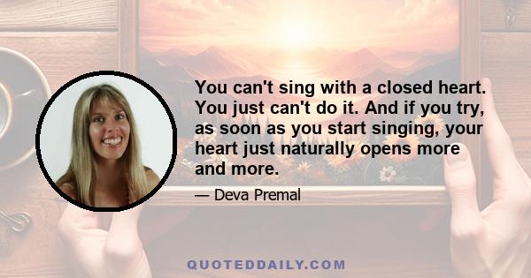 You can't sing with a closed heart. You just can't do it. And if you try, as soon as you start singing, your heart just naturally opens more and more.