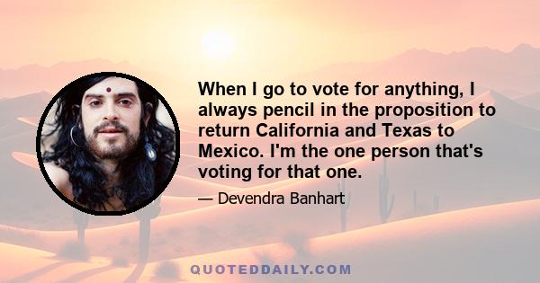 When I go to vote for anything, I always pencil in the proposition to return California and Texas to Mexico. I'm the one person that's voting for that one.