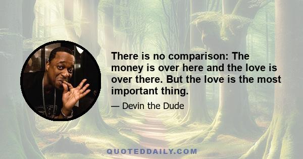 There is no comparison: The money is over here and the love is over there. But the love is the most important thing.