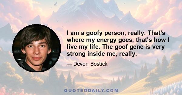 I am a goofy person, really. That's where my energy goes, that's how I live my life. The goof gene is very strong inside me, really.