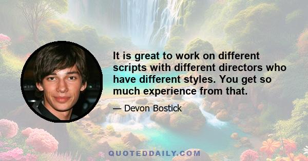 It is great to work on different scripts with different directors who have different styles. You get so much experience from that.