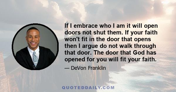 If I embrace who I am it will open doors not shut them. If your faith won't fit in the door that opens then I argue do not walk through that door. The door that God has opened for you will fit your faith.