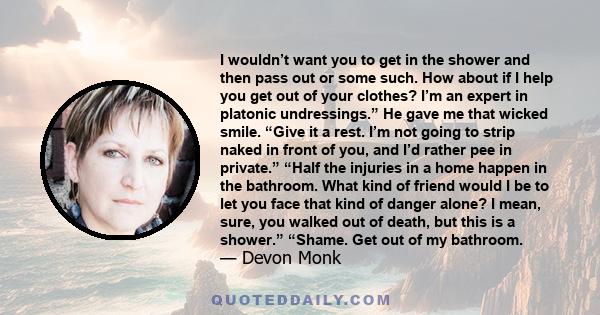 I wouldn’t want you to get in the shower and then pass out or some such. How about if I help you get out of your clothes? I’m an expert in platonic undressings.” He gave me that wicked smile. “Give it a rest. I’m not