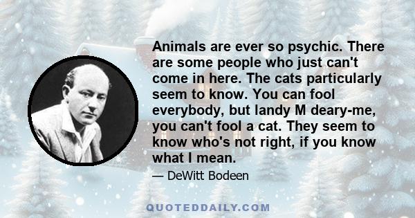 Animals are ever so psychic. There are some people who just can't come in here. The cats particularly seem to know. You can fool everybody, but landy M deary-me, you can't fool a cat. They seem to know who's not right,