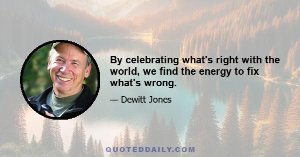 By celebrating what's right with the world, we find the energy to fix what's wrong.