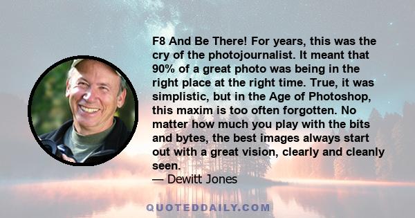 F8 And Be There! For years, this was the cry of the photojournalist. It meant that 90% of a great photo was being in the right place at the right time. True, it was simplistic, but in the Age of Photoshop, this maxim is 