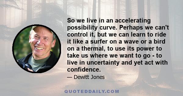 So we live in an accelerating possibility curve. Perhaps we can't control it, but we can learn to ride it like a surfer on a wave or a bird on a thermal, to use its power to take us where we want to go - to live in