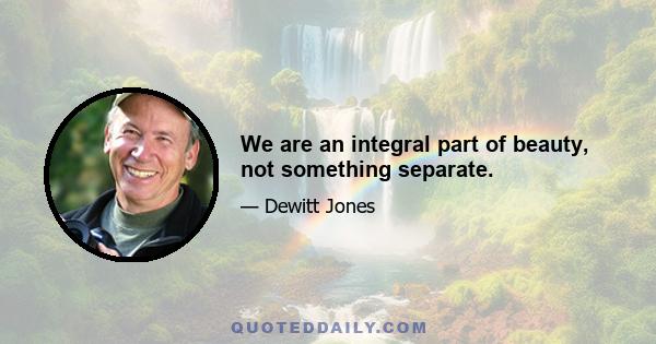 We are an integral part of beauty, not something separate.