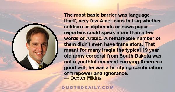 The most basic barrier was language itself, very few Americans in Iraq whether soldiers or diplomats or news paper reporters could speak more than a few words of Arabic. A remarkable number of them didn't even have