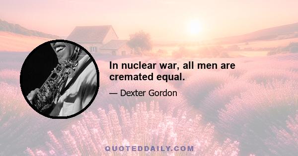 In nuclear war, all men are cremated equal.