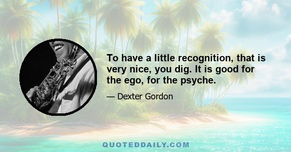 To have a little recognition, that is very nice, you dig. It is good for the ego, for the psyche.