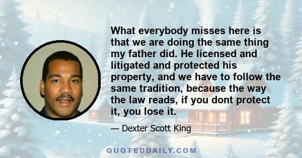 What everybody misses here is that we are doing the same thing my father did. He licensed and litigated and protected his property, and we have to follow the same tradition, because the way the law reads, if you dont