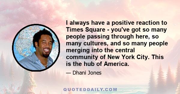 I always have a positive reaction to Times Square - you've got so many people passing through here, so many cultures, and so many people merging into the central community of New York City. This is the hub of America.