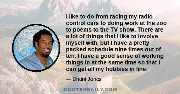 I like to do from racing my radio control cars to doing work at the zoo to poems to the TV show. There are a lot of things that I like to involve myself with, but I have a pretty packed schedule nine times out of ten. I 