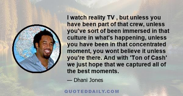 I watch reality TV , but unless you have been part of that crew, unless you've sort of been immersed in that culture in what's happening, unless you have been in that concentrated moment, you wont believe it unless