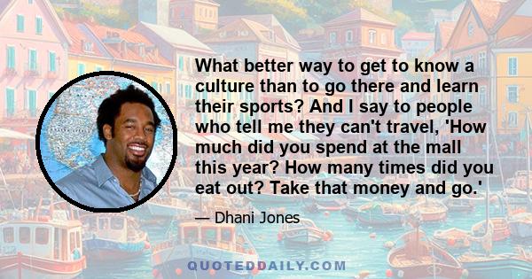 What better way to get to know a culture than to go there and learn their sports? And I say to people who tell me they can't travel, 'How much did you spend at the mall this year? How many times did you eat out? Take