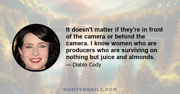 It doesn't matter if they're in front of the camera or behind the camera. I know women who are producers who are surviving on nothing but juice and almonds.