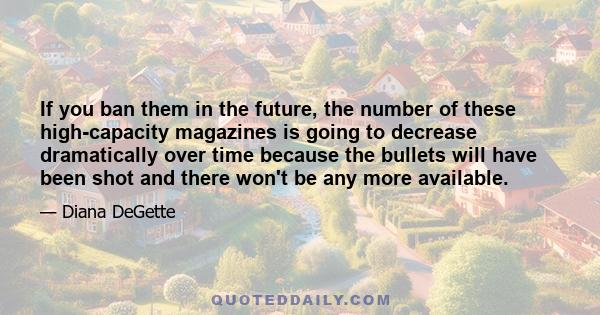 If you ban them in the future, the number of these high-capacity magazines is going to decrease dramatically over time because the bullets will have been shot and there won't be any more available.