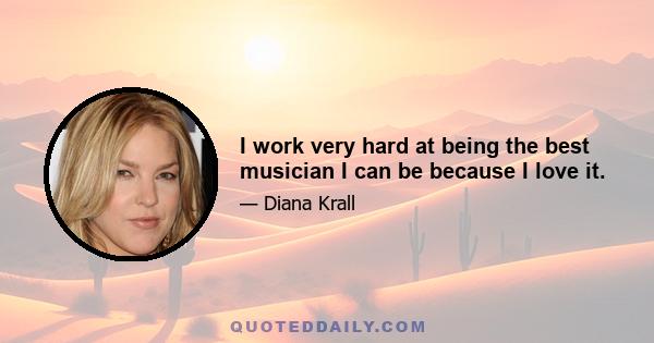 I work very hard at being the best musician I can be because I love it.