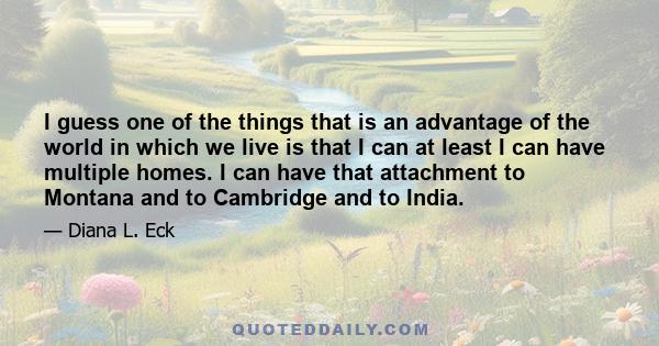 I guess one of the things that is an advantage of the world in which we live is that I can at least I can have multiple homes. I can have that attachment to Montana and to Cambridge and to India.