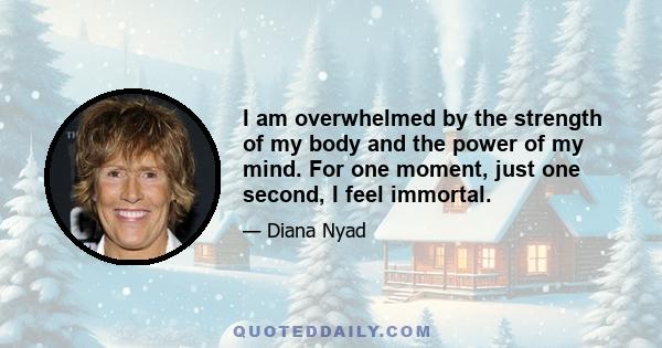 I am overwhelmed by the strength of my body and the power of my mind. For one moment, just one second, I feel immortal.