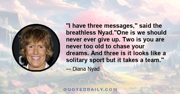 I have three messages, said the breathless Nyad.One is we should never ever give up. Two is you are never too old to chase your dreams. And three is it looks like a solitary sport but it takes a team.