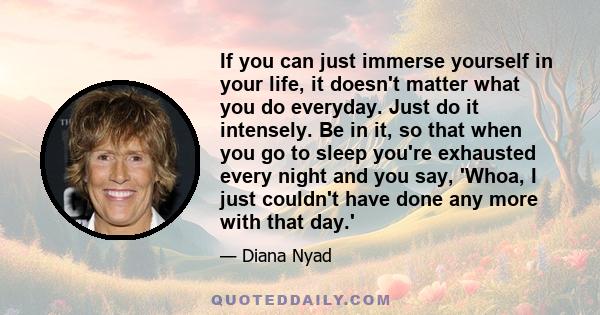 If you can just immerse yourself in your life, it doesn't matter what you do everyday. Just do it intensely. Be in it, so that when you go to sleep you're exhausted every night and you say, 'Whoa, I just couldn't have