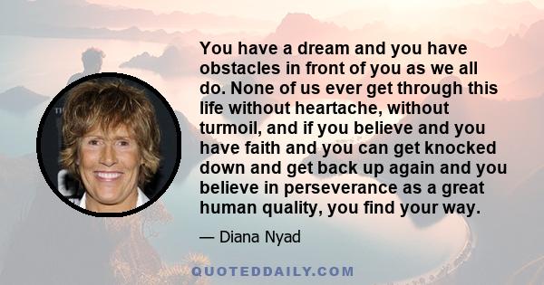 You have a dream and you have obstacles in front of you as we all do. None of us ever get through this life without heartache, without turmoil, and if you believe and you have faith and you can get knocked down and get