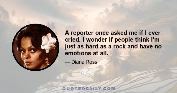 A reporter once asked me if I ever cried. I wonder if people think I'm just as hard as a rock and have no emotions at all.