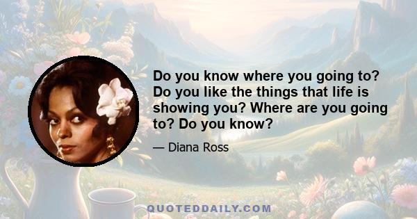 Do you know where you going to? Do you like the things that life is showing you? Where are you going to? Do you know?