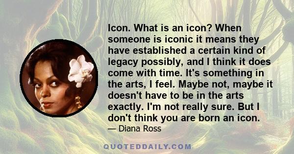 Icon. What is an icon? When someone is iconic it means they have established a certain kind of legacy possibly, and I think it does come with time. It's something in the arts, I feel. Maybe not, maybe it doesn't have to 