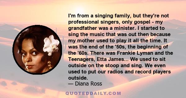 I'm from a singing family, but they're not professional singers, only gospel - my grandfather was a minister. I started to sing the music that was out then because my mother used to play it all the time. It was the end