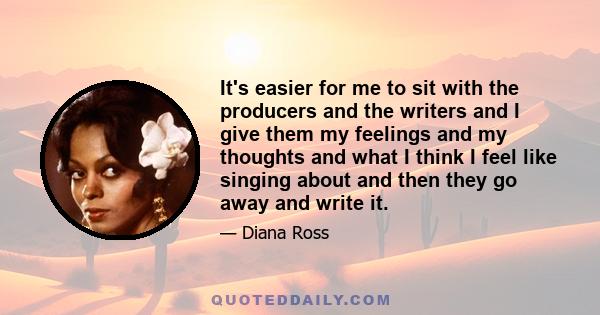 It's easier for me to sit with the producers and the writers and I give them my feelings and my thoughts and what I think I feel like singing about and then they go away and write it.