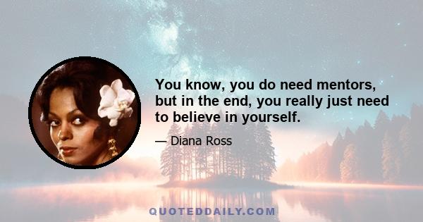 You know, you do need mentors, but in the end, you really just need to believe in yourself.
