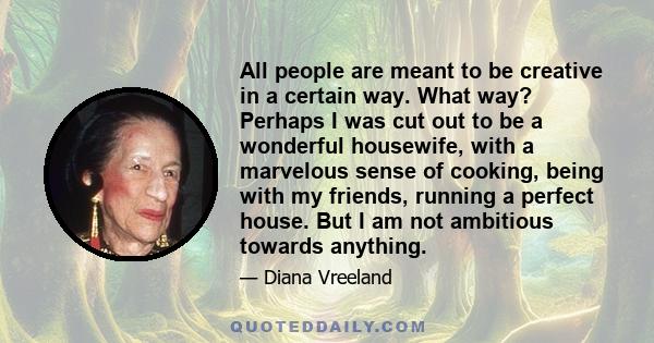All people are meant to be creative in a certain way. What way? Perhaps I was cut out to be a wonderful housewife, with a marvelous sense of cooking, being with my friends, running a perfect house. But I am not