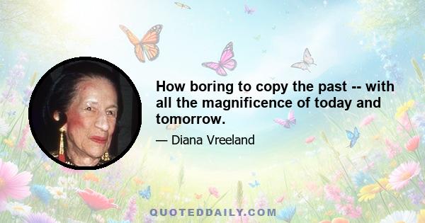 How boring to copy the past -- with all the magnificence of today and tomorrow.