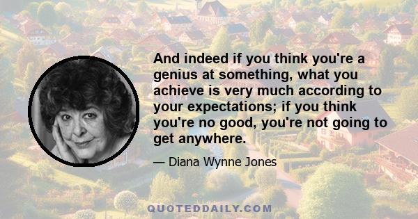 And indeed if you think you're a genius at something, what you achieve is very much according to your expectations; if you think you're no good, you're not going to get anywhere.