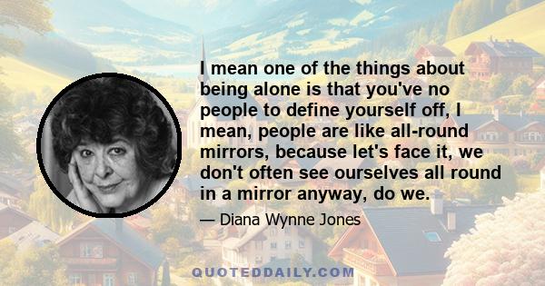 I mean one of the things about being alone is that you've no people to define yourself off, I mean, people are like all-round mirrors, because let's face it, we don't often see ourselves all round in a mirror anyway, do 