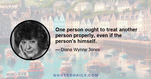 One person ought to treat another person properly, even if the person's himself.