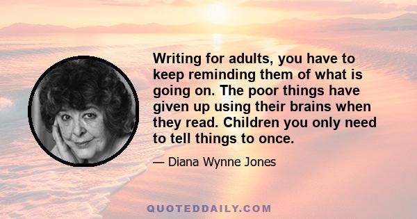 Writing for adults, you have to keep reminding them of what is going on. The poor things have given up using their brains when they read. Children you only need to tell things to once.