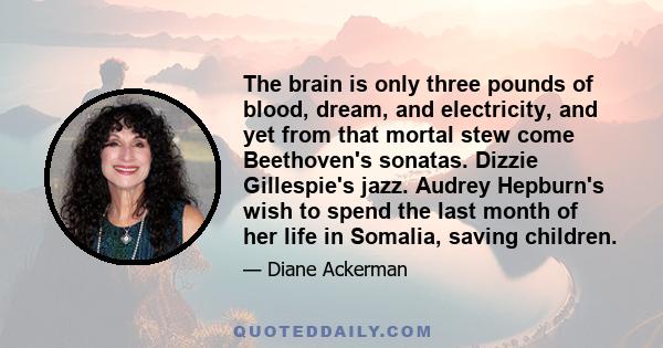 The brain is only three pounds of blood, dream, and electricity, and yet from that mortal stew come Beethoven's sonatas. Dizzie Gillespie's jazz. Audrey Hepburn's wish to spend the last month of her life in Somalia,