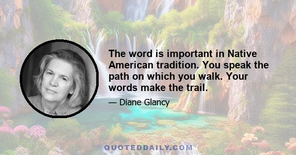 The word is important in Native American tradition. You speak the path on which you walk. Your words make the trail.