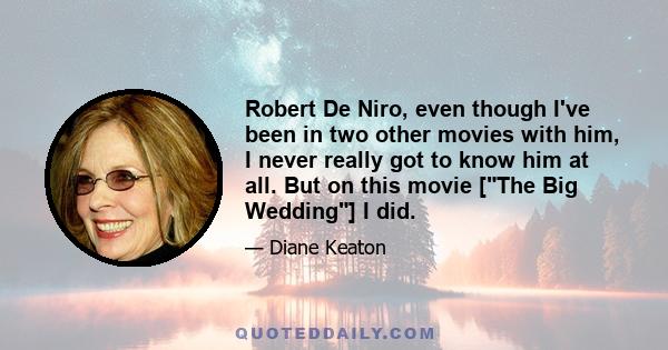 Robert De Niro, even though I've been in two other movies with him, I never really got to know him at all. But on this movie [The Big Wedding] I did.