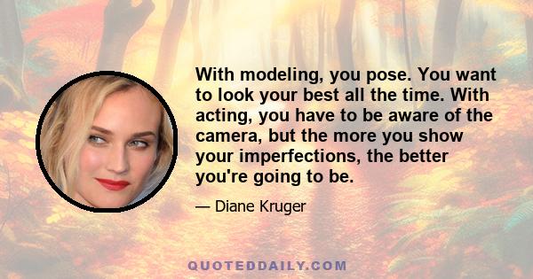 With modeling, you pose. You want to look your best all the time. With acting, you have to be aware of the camera, but the more you show your imperfections, the better you're going to be.