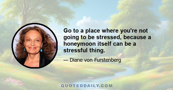 Go to a place where you're not going to be stressed, because a honeymoon itself can be a stressful thing.