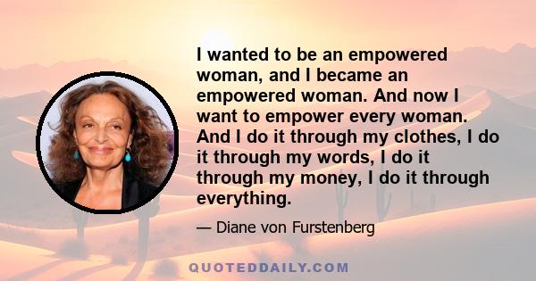 I wanted to be an empowered woman, and I became an empowered woman. And now I want to empower every woman. And I do it through my clothes, I do it through my words, I do it through my money, I do it through everything.