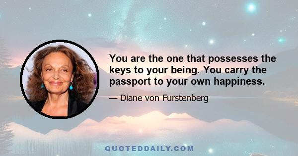 You are the one that possesses the keys to your being. You carry the passport to your own happiness.